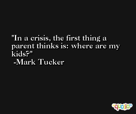 In a crisis, the first thing a parent thinks is: where are my kids? -Mark Tucker