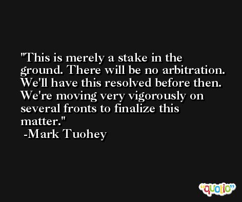 This is merely a stake in the ground. There will be no arbitration. We'll have this resolved before then. We're moving very vigorously on several fronts to finalize this matter. -Mark Tuohey