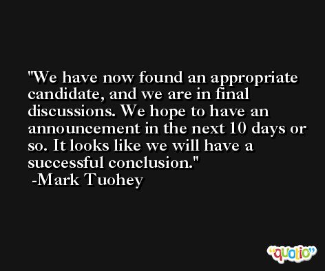 We have now found an appropriate candidate, and we are in final discussions. We hope to have an announcement in the next 10 days or so. It looks like we will have a successful conclusion. -Mark Tuohey