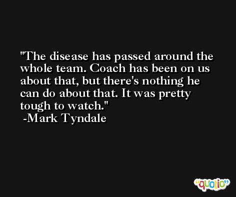 The disease has passed around the whole team. Coach has been on us about that, but there's nothing he can do about that. It was pretty tough to watch. -Mark Tyndale