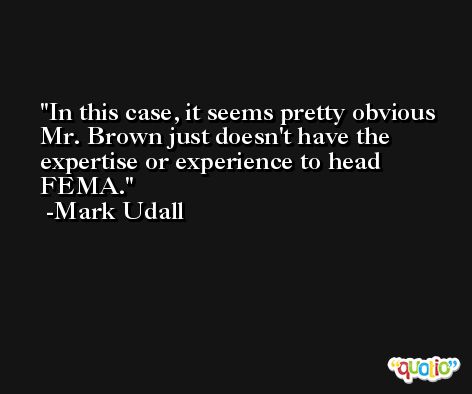 In this case, it seems pretty obvious Mr. Brown just doesn't have the expertise or experience to head FEMA. -Mark Udall