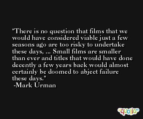 There is no question that films that we would have considered viable just a few seasons ago are too risky to undertake these days, ... Small films are smaller than ever and titles that would have done decently a few years back would almost certainly be doomed to abject failure these days. -Mark Urman