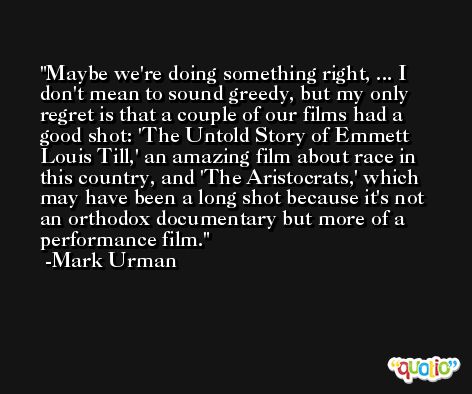 Maybe we're doing something right, ... I don't mean to sound greedy, but my only regret is that a couple of our films had a good shot: 'The Untold Story of Emmett Louis Till,' an amazing film about race in this country, and 'The Aristocrats,' which may have been a long shot because it's not an orthodox documentary but more of a performance film. -Mark Urman