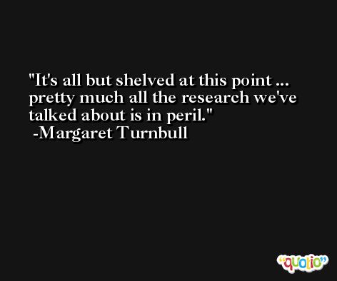It's all but shelved at this point ... pretty much all the research we've talked about is in peril. -Margaret Turnbull