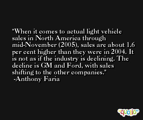 When it comes to actual light vehicle sales in North America through mid-November (2005), sales are about 1.6 per cent higher than they were in 2004. It is not as if the industry is declining. The decline is GM and Ford, with sales shifting to the other companies. -Anthony Faria
