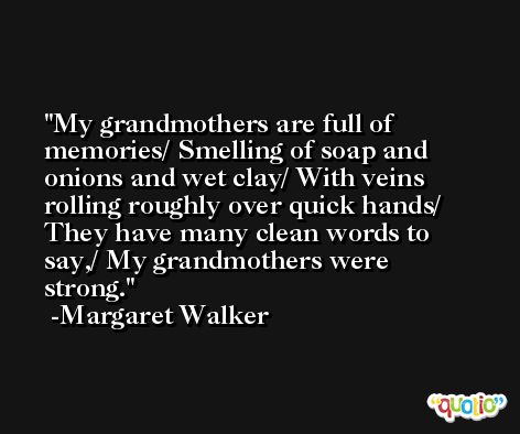 My grandmothers are full of memories/ Smelling of soap and onions and wet clay/ With veins rolling roughly over quick hands/ They have many clean words to say,/ My grandmothers were strong. -Margaret Walker