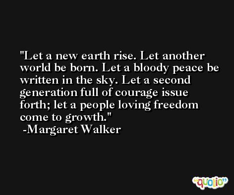 Let a new earth rise. Let another world be born. Let a bloody peace be written in the sky. Let a second generation full of courage issue forth; let a people loving freedom come to growth. -Margaret Walker