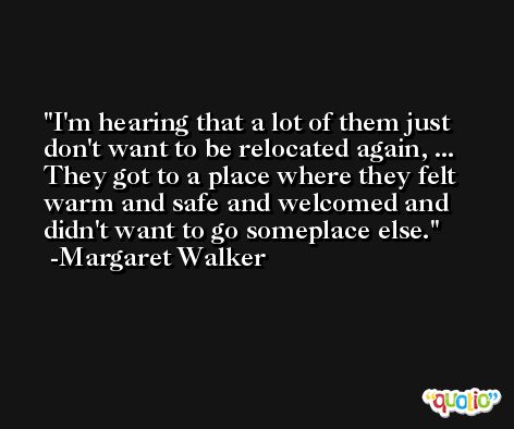 I'm hearing that a lot of them just don't want to be relocated again, ... They got to a place where they felt warm and safe and welcomed and didn't want to go someplace else. -Margaret Walker