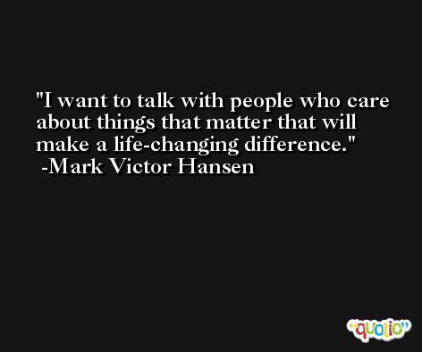 I want to talk with people who care about things that matter that will make a life-changing difference. -Mark Victor Hansen