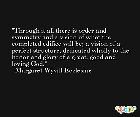 Through it all there is order and symmetry and a vision of what the completed edifice will be; a vision of a perfect structure, dedicated wholly to the honor and glory of a great, good and loving God. -Margaret Wyvill Ecclesine