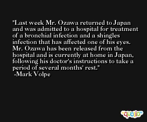 Last week Mr. Ozawa returned to Japan and was admitted to a hospital for treatment of a bronchial infection and a shingles infection that has affected one of his eyes. Mr. Ozawa has been released from the hospital and is currently at home in Japan, following his doctor's instructions to take a period of several months' rest. -Mark Volpe
