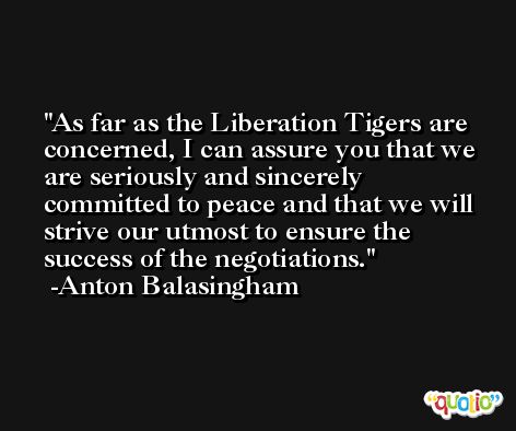 As far as the Liberation Tigers are concerned, I can assure you that we are seriously and sincerely committed to peace and that we will strive our utmost to ensure the success of the negotiations. -Anton Balasingham