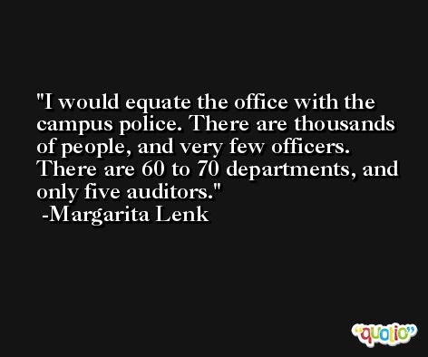 I would equate the office with the campus police. There are thousands of people, and very few officers. There are 60 to 70 departments, and only five auditors. -Margarita Lenk