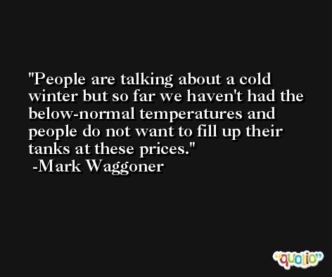 People are talking about a cold winter but so far we haven't had the below-normal temperatures and people do not want to fill up their tanks at these prices. -Mark Waggoner
