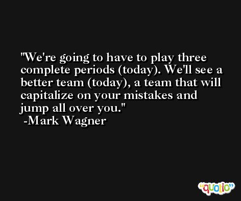 We're going to have to play three complete periods (today). We'll see a better team (today), a team that will capitalize on your mistakes and jump all over you. -Mark Wagner
