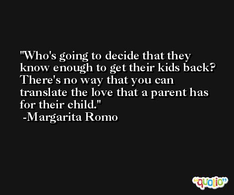 Who's going to decide that they know enough to get their kids back? There's no way that you can translate the love that a parent has for their child. -Margarita Romo