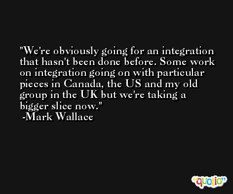 We're obviously going for an integration that hasn't been done before. Some work on integration going on with particular pieces in Canada, the US and my old group in the UK but we're taking a bigger slice now. -Mark Wallace