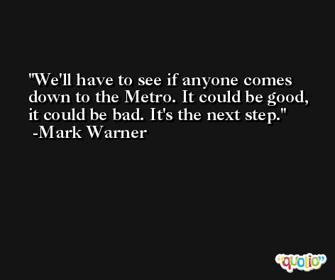 We'll have to see if anyone comes down to the Metro. It could be good, it could be bad. It's the next step. -Mark Warner