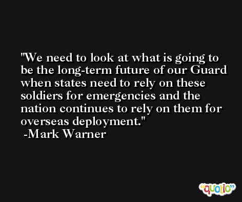 We need to look at what is going to be the long-term future of our Guard when states need to rely on these soldiers for emergencies and the nation continues to rely on them for overseas deployment. -Mark Warner