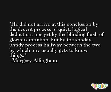 He did not arrive at this conclusion by the decent process of quiet, logical deduction, nor yet by the blinding flash of glorious intuition, but by the shoddy, untidy process halfway between the two by which one usually gets to know things. -Margery Allingham