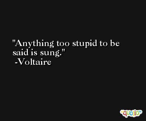 Anything too stupid to be said is sung. -Voltaire