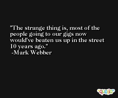 The strange thing is, most of the people going to our gigs now would've beaten us up in the street 10 years ago. -Mark Webber