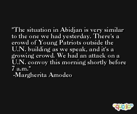 The situation in Abidjan is very similar to the one we had yesterday. There's a crowd of Young Patriots outside the U.N. building as we speak, and it's a growing crowd. We had an attack on a U.N. convoy this morning shortly before 7 a.m. -Margherita Amodeo