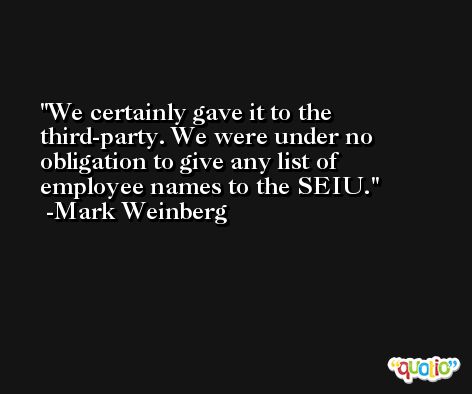 We certainly gave it to the third-party. We were under no obligation to give any list of employee names to the SEIU. -Mark Weinberg