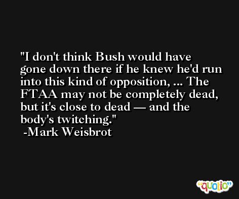 I don't think Bush would have gone down there if he knew he'd run into this kind of opposition, ... The FTAA may not be completely dead, but it's close to dead — and the body's twitching. -Mark Weisbrot