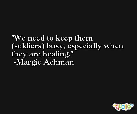 We need to keep them (soldiers) busy, especially when they are healing. -Margie Achman