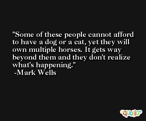 Some of these people cannot afford to have a dog or a cat, yet they will own multiple horses. It gets way beyond them and they don't realize what's happening. -Mark Wells