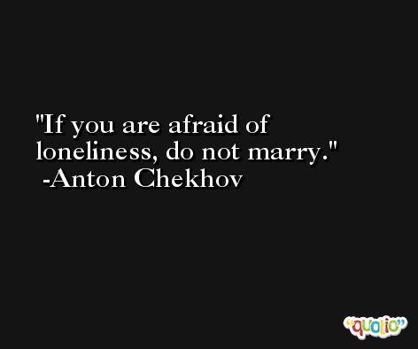 If you are afraid of loneliness, do not marry. -Anton Chekhov