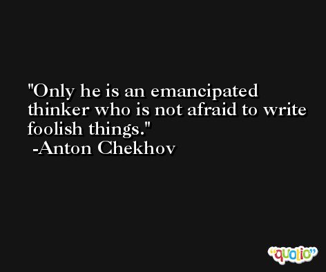 Only he is an emancipated thinker who is not afraid to write foolish things. -Anton Chekhov