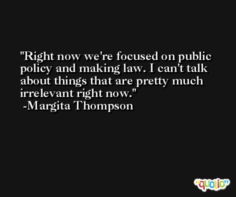 Right now we're focused on public policy and making law. I can't talk about things that are pretty much irrelevant right now. -Margita Thompson