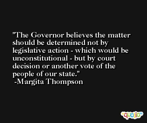 The Governor believes the matter should be determined not by legislative action - which would be unconstitutional - but by court decision or another vote of the people of our state. -Margita Thompson