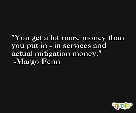 You get a lot more money than you put in - in services and actual mitigation money. -Margo Fenn