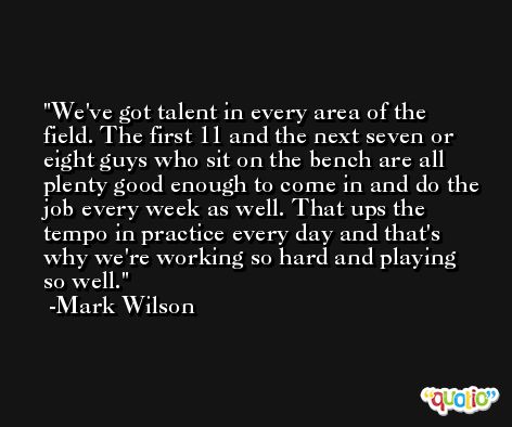 We've got talent in every area of the field. The first 11 and the next seven or eight guys who sit on the bench are all plenty good enough to come in and do the job every week as well. That ups the tempo in practice every day and that's why we're working so hard and playing so well. -Mark Wilson