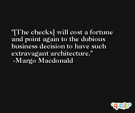 [The checks] will cost a fortune and point again to the dubious business decision to have such extravagant architecture. -Margo Macdonald