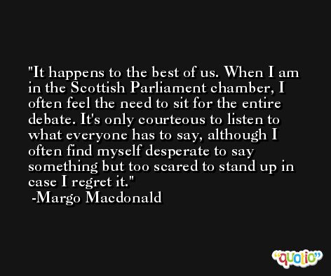 It happens to the best of us. When I am in the Scottish Parliament chamber, I often feel the need to sit for the entire debate. It's only courteous to listen to what everyone has to say, although I often find myself desperate to say something but too scared to stand up in case I regret it. -Margo Macdonald