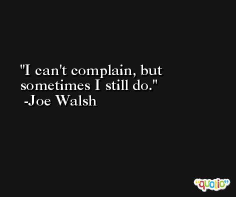 I can't complain, but sometimes I still do. -Joe Walsh