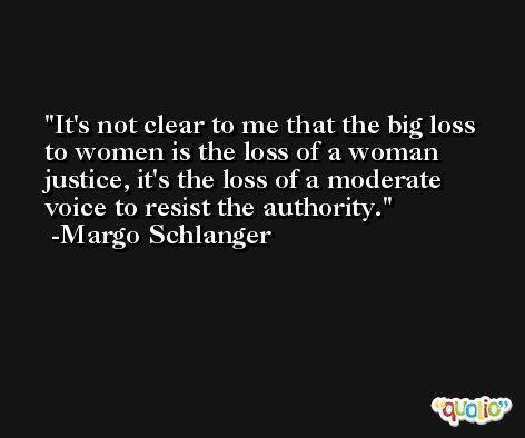 It's not clear to me that the big loss to women is the loss of a woman justice, it's the loss of a moderate voice to resist the authority. -Margo Schlanger