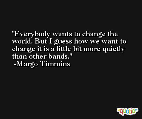 Everybody wants to change the world. But I guess how we want to change it is a little bit more quietly than other bands. -Margo Timmins