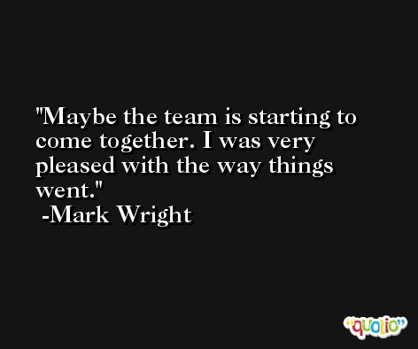 Maybe the team is starting to come together. I was very pleased with the way things went. -Mark Wright