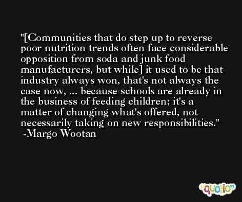 [Communities that do step up to reverse poor nutrition trends often face considerable opposition from soda and junk food manufacturers, but while] it used to be that industry always won, that's not always the case now, ... because schools are already in the business of feeding children; it's a matter of changing what's offered, not necessarily taking on new responsibilities. -Margo Wootan