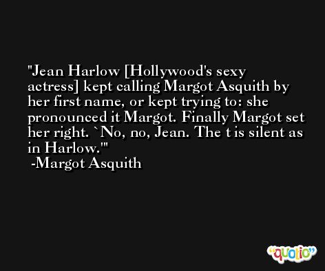 Jean Harlow [Hollywood's sexy actress] kept calling Margot Asquith by her first name, or kept trying to: she pronounced it Margot. Finally Margot set her right. `No, no, Jean. The t is silent as in Harlow.' -Margot Asquith