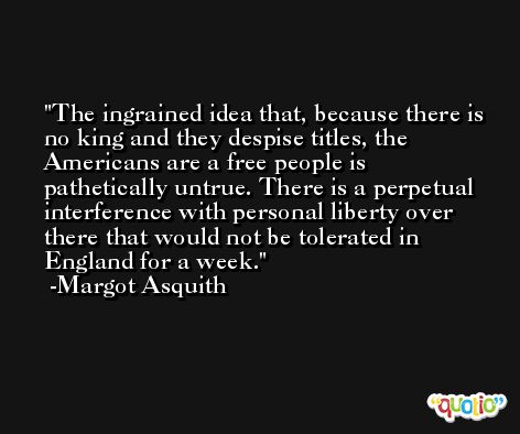 The ingrained idea that, because there is no king and they despise titles, the Americans are a free people is pathetically untrue. There is a perpetual interference with personal liberty over there that would not be tolerated in England for a week. -Margot Asquith