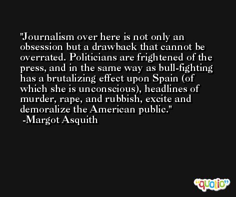Journalism over here is not only an obsession but a drawback that cannot be overrated. Politicians are frightened of the press, and in the same way as bull-fighting has a brutalizing effect upon Spain (of which she is unconscious), headlines of murder, rape, and rubbish, excite and demoralize the American public. -Margot Asquith