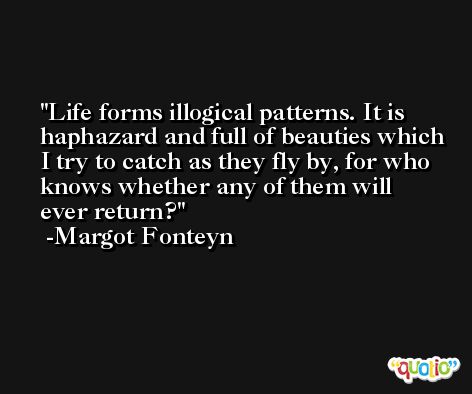 Life forms illogical patterns. It is haphazard and full of beauties which I try to catch as they fly by, for who knows whether any of them will ever return? -Margot Fonteyn