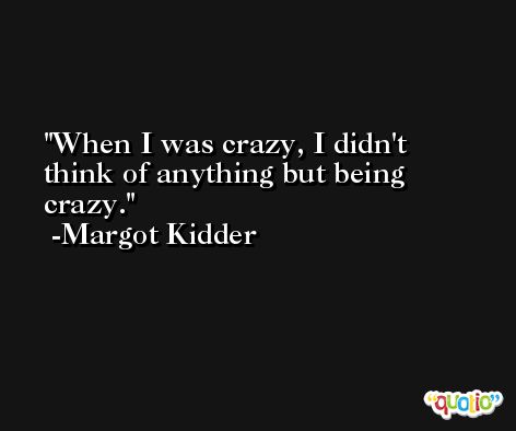 When I was crazy, I didn't think of anything but being crazy. -Margot Kidder