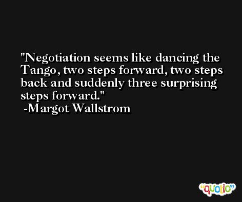Negotiation seems like dancing the Tango, two steps forward, two steps back and suddenly three surprising steps forward. -Margot Wallstrom
